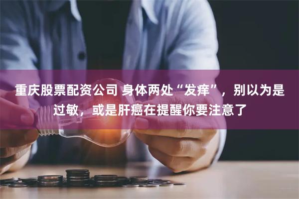 重庆股票配资公司 身体两处“发痒”，别以为是过敏，或是肝癌在提醒你要注意了