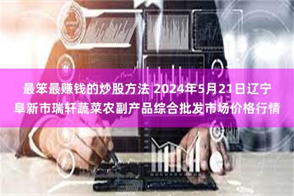 最笨最赚钱的炒股方法 2024年5月21日辽宁阜新市瑞轩蔬菜农副产品综合批发市场价格行情