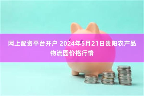 网上配资平台开户 2024年5月21日贵阳农产品物流园价格行情