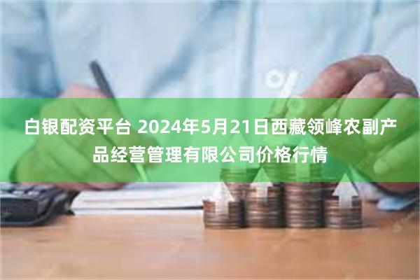 白银配资平台 2024年5月21日西藏领峰农副产品经营管理有限公司价格行情