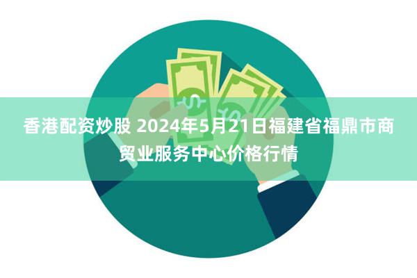 香港配资炒股 2024年5月21日福建省福鼎市商贸业服务中心价格行情