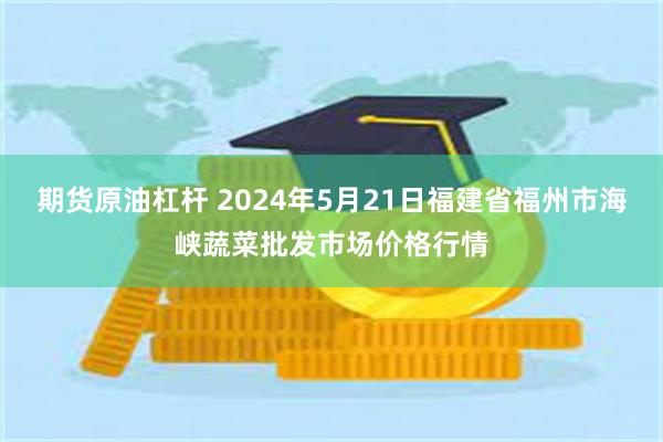 期货原油杠杆 2024年5月21日福建省福州市海峡蔬菜批发市场价格行情