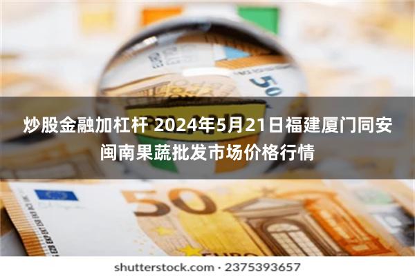 炒股金融加杠杆 2024年5月21日福建厦门同安闽南果蔬批发市场价格行情