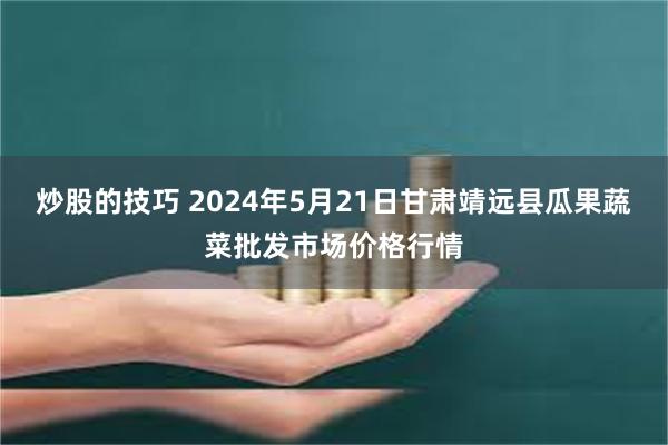 炒股的技巧 2024年5月21日甘肃靖远县瓜果蔬菜批发市场价格行情