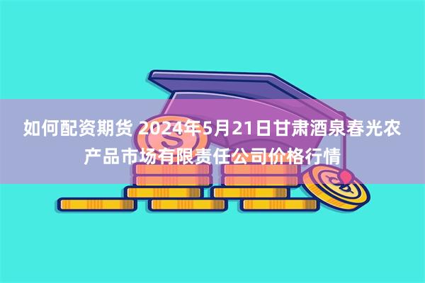 如何配资期货 2024年5月21日甘肃酒泉春光农产品市场有限责任公司价格行情