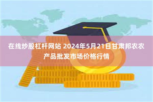 在线炒股杠杆网站 2024年5月21日甘肃邦农农产品批发市场价格行情