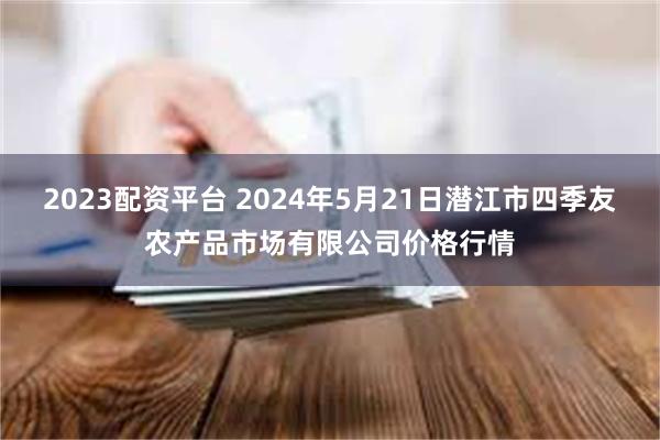 2023配资平台 2024年5月21日潜江市四季友农产品市场有限公司价格行情