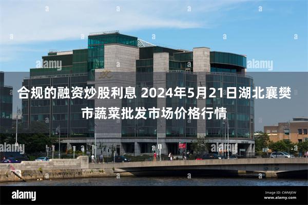 合规的融资炒股利息 2024年5月21日湖北襄樊市蔬菜批发市场价格行情