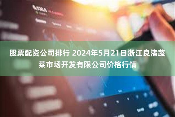 股票配资公司排行 2024年5月21日浙江良渚蔬菜市场开发有限公司价格行情