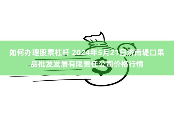 如何办理股票杠杆 2024年5月21日济南堤口果品批发发展有限责任公司价格行情