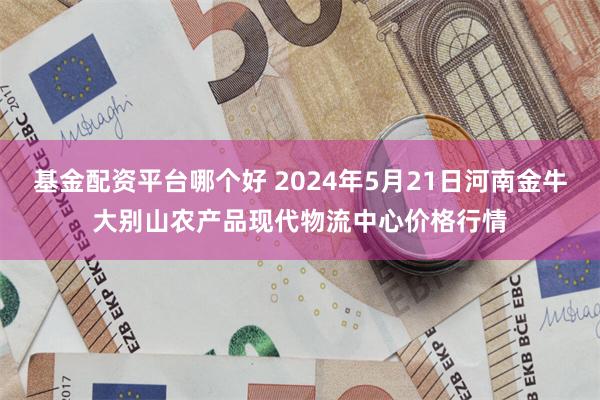 基金配资平台哪个好 2024年5月21日河南金牛大别山农产品现代物流中心价格行情