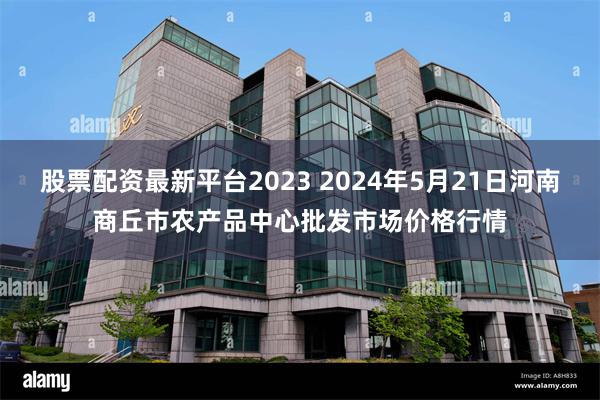 股票配资最新平台2023 2024年5月21日河南商丘市农产品中心批发市场价格行情