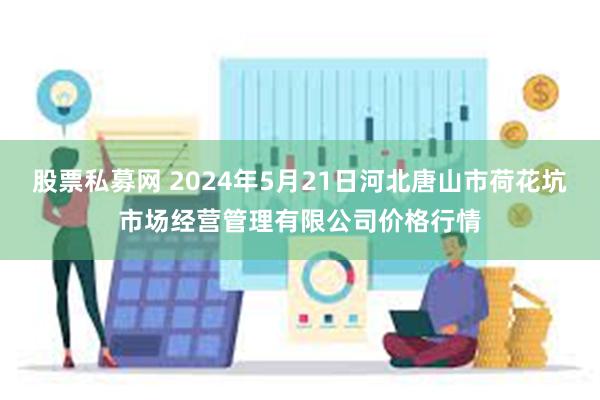 股票私募网 2024年5月21日河北唐山市荷花坑市场经营管理有限公司价格行情