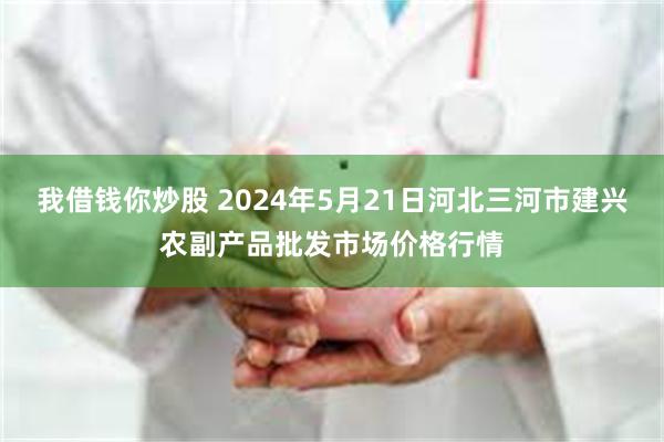 我借钱你炒股 2024年5月21日河北三河市建兴农副产品批发市场价格行情