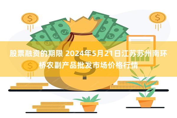 股票融资的期限 2024年5月21日江苏苏州南环桥农副产品批发市场价格行情