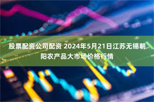 股票配资公司配资 2024年5月21日江苏无锡朝阳农产品大市场价格行情