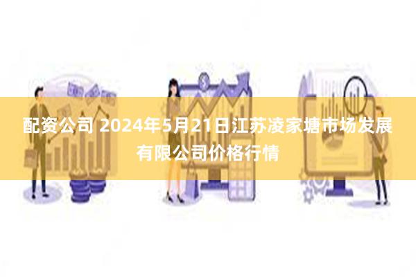 配资公司 2024年5月21日江苏凌家塘市场发展有限公司价格行情