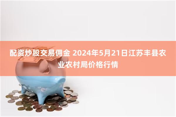 配资炒股交易佣金 2024年5月21日江苏丰县农业农村局价格行情