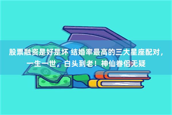 股票融资是好是坏 结婚率最高的三大星座配对，一生一世，白头到老！神仙眷侣无疑