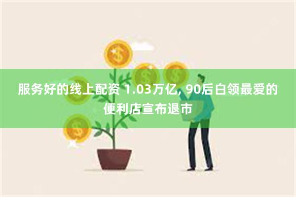 服务好的线上配资 1.03万亿, 90后白领最爱的便利店宣布退市