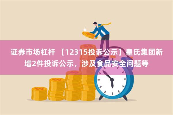 证券市场杠杆 【12315投诉公示】皇氏集团新增2件投诉公示，涉及食品安全问题等