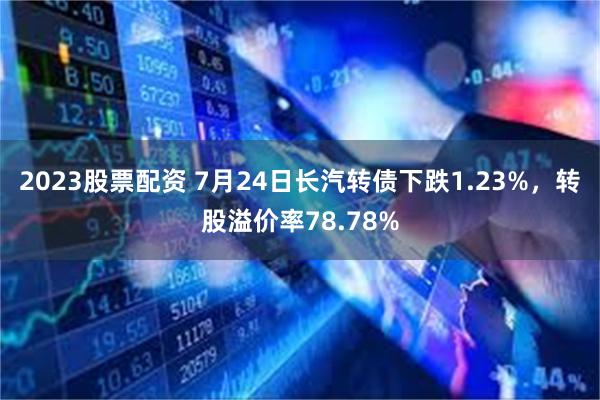 2023股票配资 7月24日长汽转债下跌1.23%，转股溢价率78.78%