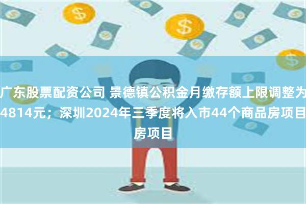 广东股票配资公司 景德镇公积金月缴存额上限调整为4814元；深圳2024年三季度将入市44个商品房项目