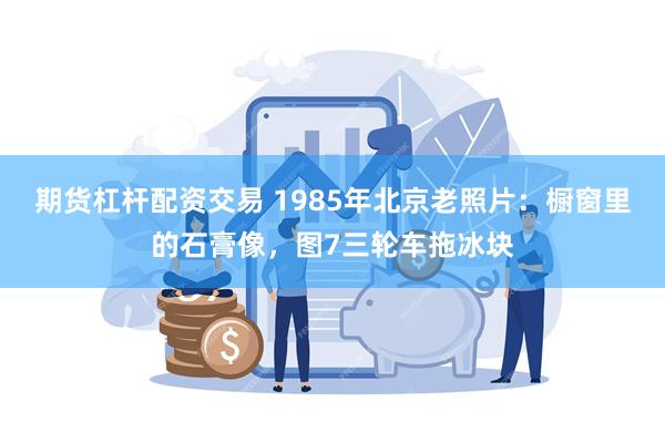 期货杠杆配资交易 1985年北京老照片：橱窗里的石膏像，图7三轮车拖冰块