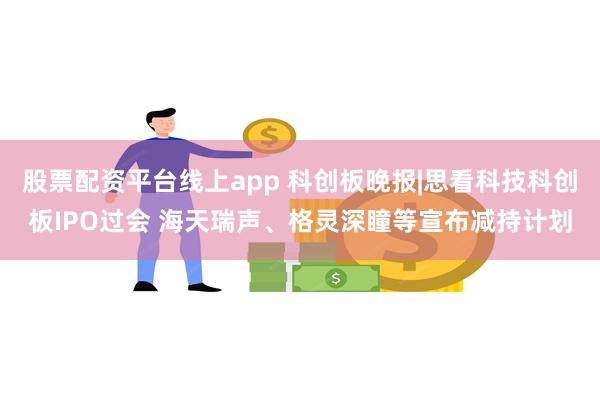 股票配资平台线上app 科创板晚报|思看科技科创板IPO过会 海天瑞声、格灵深瞳等宣布减持计划