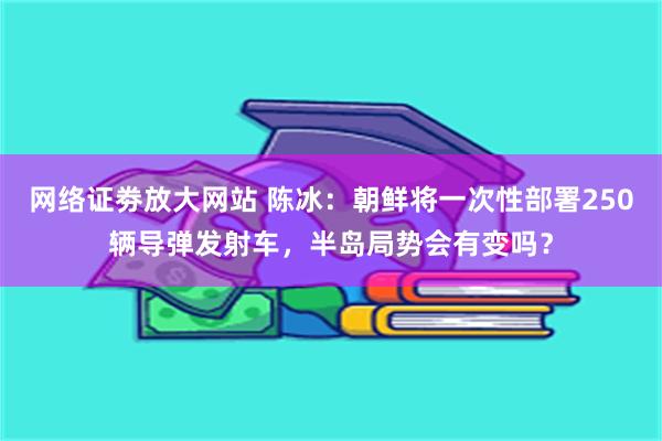 网络证劵放大网站 陈冰：朝鲜将一次性部署250辆导弹发射车，半岛局势会有变吗？