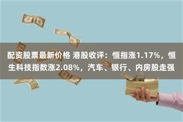 配资股票最新价格 港股收评：恒指涨1.17%，恒生科技指数涨2.08%，汽车、银行、内房股走强