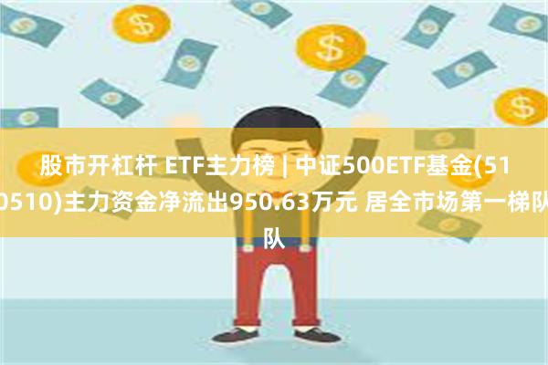 股市开杠杆 ETF主力榜 | 中证500ETF基金(510510)主力资金净流出950.63万元 居全市场第一梯队