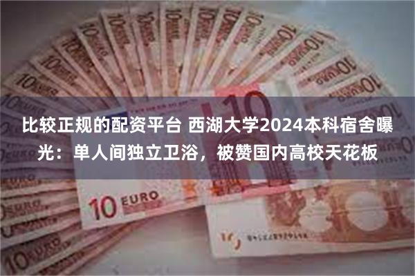 比较正规的配资平台 西湖大学2024本科宿舍曝光：单人间独立卫浴，被赞国内高校天花板