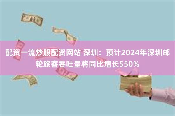 配资一流炒股配资网站 深圳：预计2024年深圳邮轮旅客吞吐量将同比增长550%