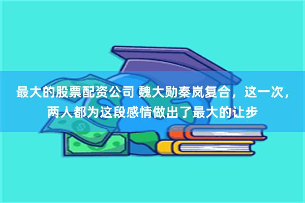 最大的股票配资公司 魏大勋秦岚复合，这一次，两人都为这段感情做出了最大的让步