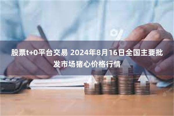 股票t+0平台交易 2024年8月16日全国主要批发市场猪心价格行情