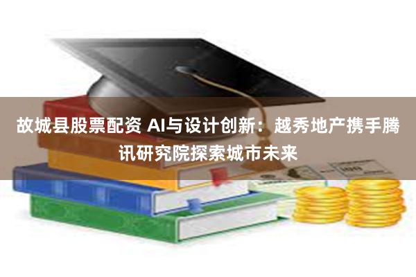 故城县股票配资 AI与设计创新：越秀地产携手腾讯研究院探索城市未来