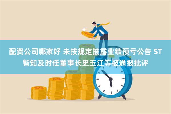 配资公司哪家好 未按规定披露业绩预亏公告 ST智知及时任董事长史玉江等被通报批评