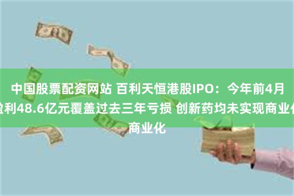 中国股票配资网站 百利天恒港股IPO：今年前4月盈利48.6亿元覆盖过去三年亏损 创新药均未实现商业化