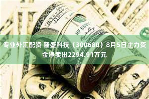 专业外汇配资 隆盛科技（300680）8月5日主力资金净卖出2294.91万元