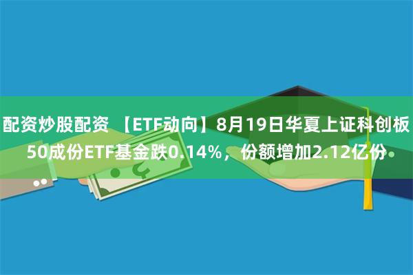 配资炒股配资 【ETF动向】8月19日华夏上证科创板50成份ETF基金跌0.14%，份额增加2.12亿份