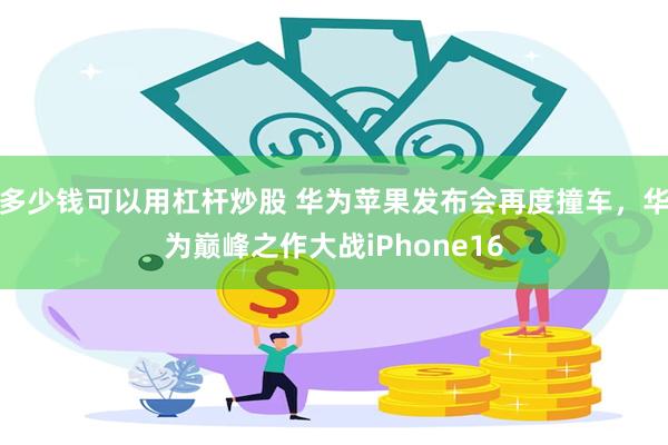 多少钱可以用杠杆炒股 华为苹果发布会再度撞车，华为巅峰之作大战iPhone16