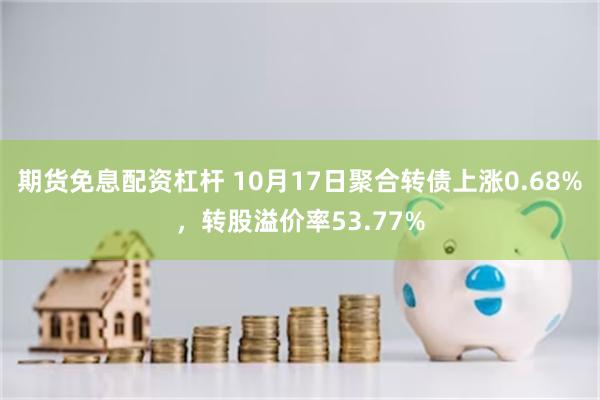 期货免息配资杠杆 10月17日聚合转债上涨0.68%，转股溢价率53.77%