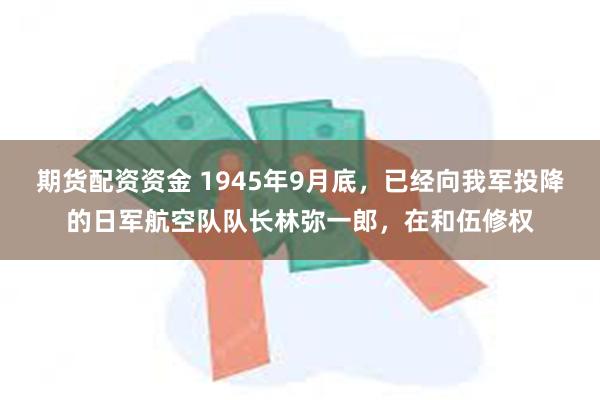 期货配资资金 1945年9月底，已经向我军投降的日军航空队队长林弥一郎，在和伍修权