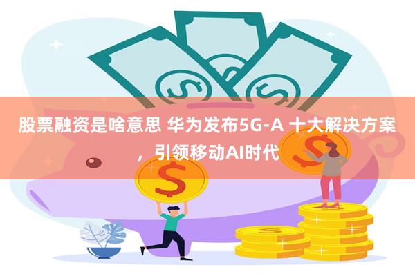 股票融资是啥意思 华为发布5G-A 十大解决方案，引领移动AI时代