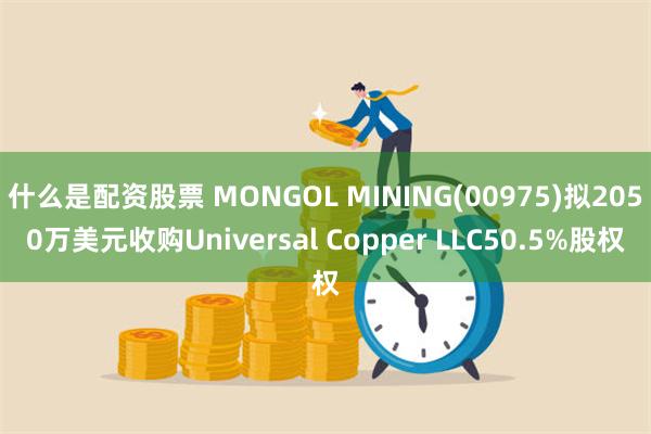 什么是配资股票 MONGOL MINING(00975)拟2050万美元收购Universal Copper LLC50.5%股权