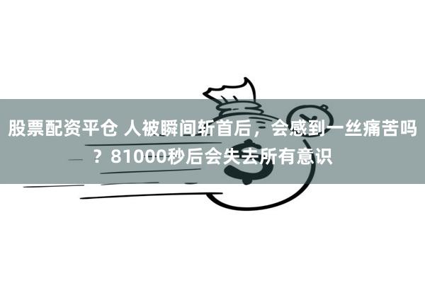 股票配资平仓 人被瞬间斩首后，会感到一丝痛苦吗？81000秒后会失去所有意识