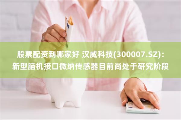 股票配资到哪家好 汉威科技(300007.SZ)：新型脑机接口微纳传感器目前尚处于研究阶段