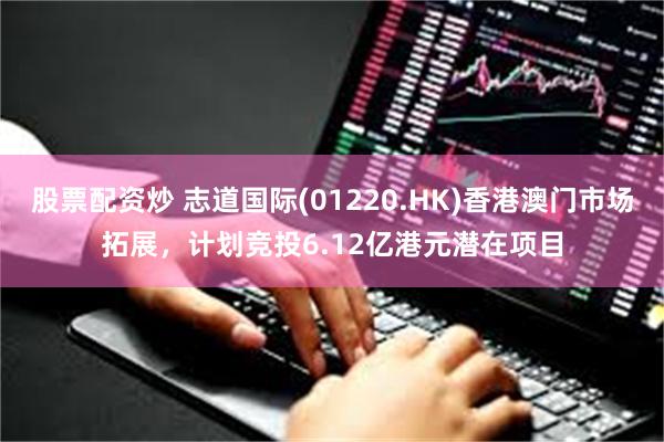 股票配资炒 志道国际(01220.HK)香港澳门市场拓展，计划竞投6.12亿港元潜在项目