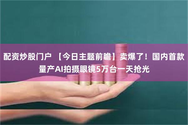 配资炒股门户 【今日主题前瞻】卖爆了！国内首款量产AI拍摄眼镜5万台一天抢光